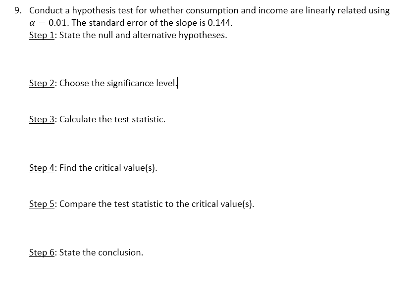 9. Conduct a hypothesis test for whether consumption and income are linearly related using
a = 0.01. The standard error of the slope is 0.144.
Step 1: State the null and alternative hypotheses.
Step 2: Choose the significance level.
Step 3: Calculate the test statistic.
Step 4: Find the critical value(s).
Step 5: Compare the test statistic to the critical value(s).
Step 6: State the conclusion.