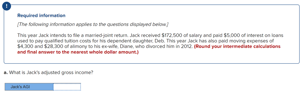 Required information
[The following information applies to the questions displayed below.]
This year Jack intends to file a married-joint return. Jack received $172,500 of salary and paid $5,000 of interest on loans
used to pay qualified tuition costs for his dependent daughter, Deb. This year Jack has also paid moving expenses of
$4,300 and $28,300 of alimony to his ex-wife, Diane, who divorced him in 2012. (Round your intermediate calculations
and final answer to the nearest whole dollar amount.)
a. What is Jack's adjusted gross income?
Jack's AGI
