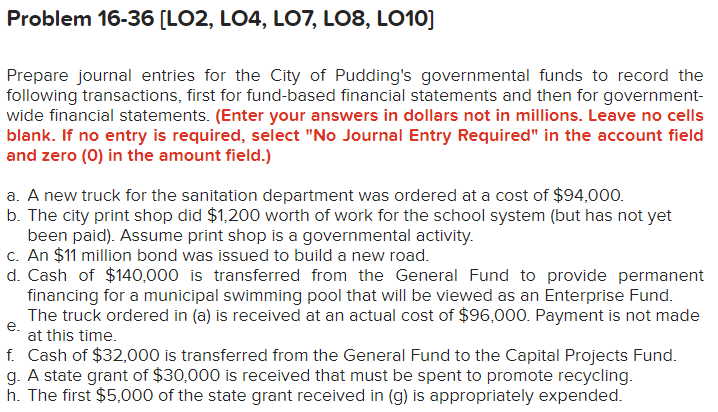 Problem 16-36 [LO2, LO4, LO7, L08, L010]
Prepare journal entries for the City of Pudding's governmental funds to record the
following transactions, first for fund-based financial statements and then for government-
wide financial statements. (Enter your answers in dollars not in millions. Leave no cells
blank. If no entry is required, select "No Journal Entry Required" in the account field
and zero (0) in the amount field.)
a. A new truck for the sanitation department was ordered at a cost of $94,000.
b. The city print shop did $1,200 worth of work for the school system (but has not yet
been paid). Assume print shop is a governmental activity.
c. An $11 million bond was issued to build a new road.
d. Cash of $140,000 is transferred from the General Fund to provide permanent
financing for a municipal swimming pool that will be viewed as an Enterprise Fund.
e.
The truck ordered in (a) is received at an actual cost of $96,000. Payment is not made
at this time.
f. Cash of $32,000 is transferred from the General Fund to the Capital Projects Fund.
g. A state grant of $30,000 is received that must be spent to promote recycling.
h. The first $5,000 of the state grant received in (g) is appropriately expended.