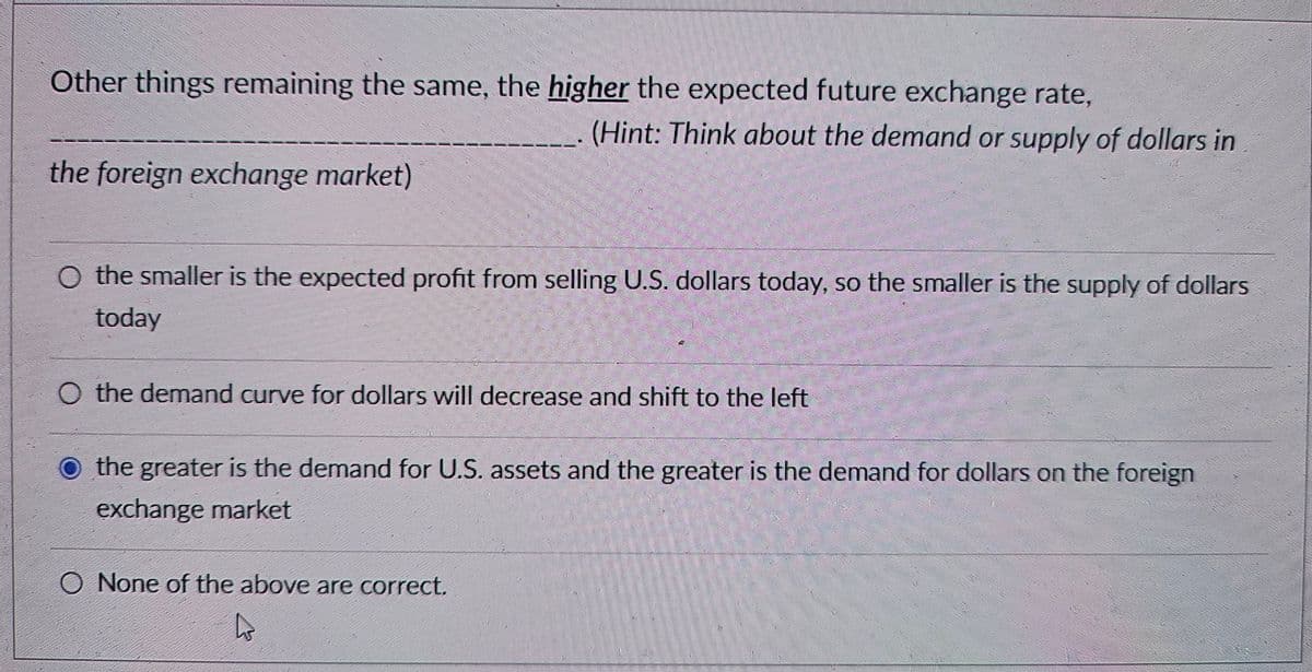 Other things remaining the same, the higher the expected future exchange rate,
(Hint: Think about the demand or supply of dollars in
the foreign exchange market)
O the smaller is the expected profit from selling U.S. dollars today, so the smaller is the supply of dollars
today
O the demand curve for dollars will decrease and shift to the left
the greater is the demand for U.S. assets and the greater is the demand for dollars on the foreign
exchange market
O None of the above are correct.