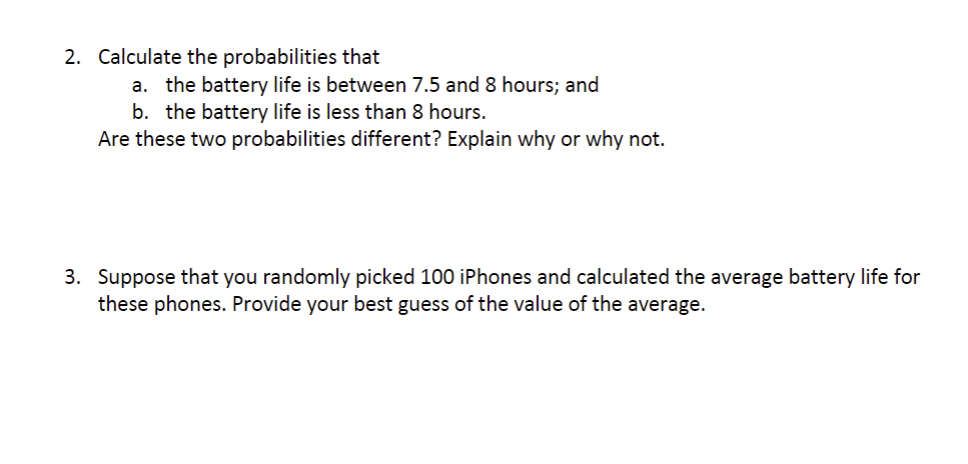 2. Calculate the probabilities that
a. the battery life is between 7.5 and 8 hours; and
b. the battery life is less than 8 hours.
Are these two probabilities different? Explain why or why not.
3. Suppose that you randomly picked 100 iPhones and calculated the average battery life for
these phones. Provide your best guess of the value of the average.
