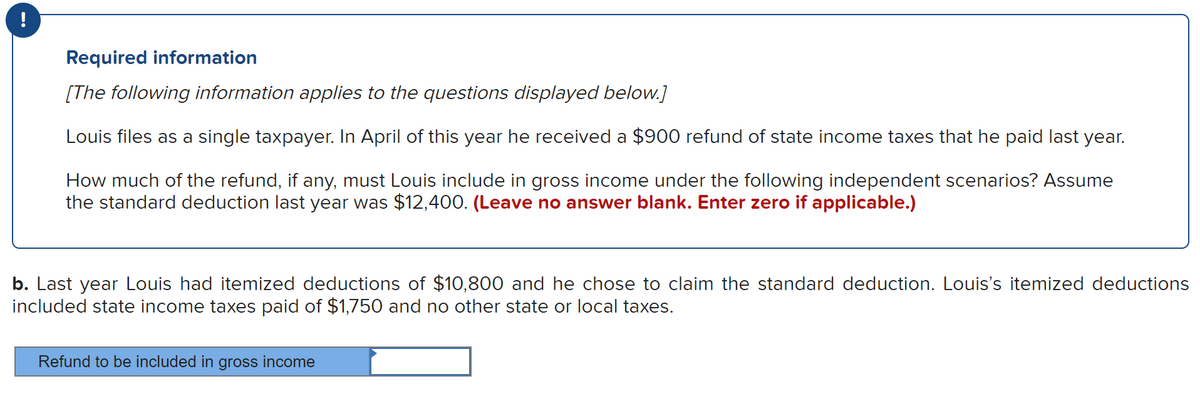 !
Required information
[The following information applies to the questions displayed below.]
Louis files as a single taxpayer. In April of this year he received a $900 refund of state income taxes that he paid last year.
How much of the refund, if any, must Louis include in gross income under the following independent scenarios? Assume
the standard deduction last year was $12,400. (Leave no answer blank. Enter zero if applicable.)
b. Last year Louis had itemized deductions of $10,800 and he chose to claim the standard deduction. Louis's itemized deductions
included state income taxes paid of $1,750 and no other state or local taxes.
Refund to be included in gross income
