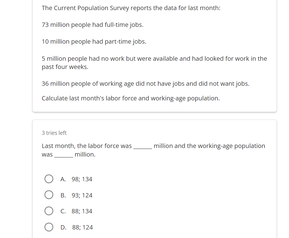 The Current Population Survey reports the data for last month:
73 million people had full-time jobs.
10 million people had part-time jobs.
5 million people had no work but were available and had looked for work in the
past four weeks.
36 million people of working age did not have jobs and did not want jobs.
Calculate last month's labor force and working-age population.
3 tries left
Last month, the labor force was
was
million.
A. 98; 134
OB. 93; 124
OC. 88; 134
D. 88; 124
million and the working-age population
