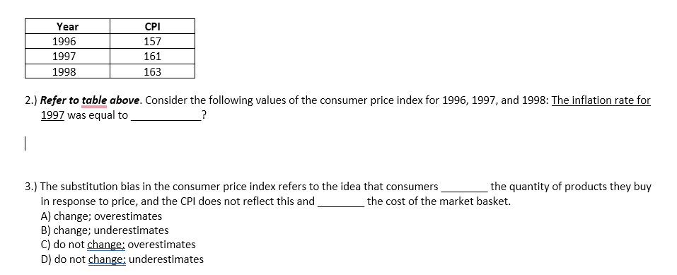 Year
1996
1997
1998
CPI
157
161
163
2.) Refer to table above. Consider the following values of the consumer price index for 1996, 1997, and 1998: The inflation rate for
1997 was equal to
?
3.) The substitution bias in the consumer price index refers to the idea that consumers
in response to price, and the CPI does not reflect this and
A) change; overestimates
B) change; underestimates
C) do not change; overestimates
D) do not change; underestimates
the quantity of products they buy
the cost of the market basket.