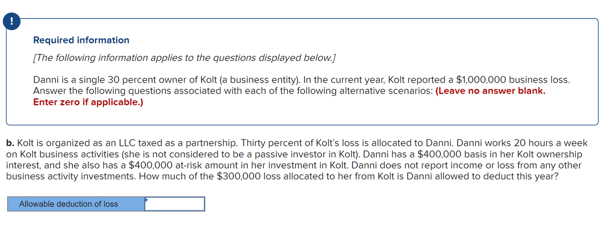 Required information
[The following information applies to the questions displayed below.]
Danni is a single 30 percent owner of Kolt (a business entity). In the current year, Kolt reported a $1,000,000 business loss.
Answer the following questions associated with each of the following alternative scenarios: (Leave no answer blank.
Enter zero if applicable.)
b. Kolt is organized as an LLC taxed as a partnership. Thirty percent of Kolt's loss is allocated to Danni. Danni works 20 hours a week
on Kolt business activities (she is not considered to be a passive investor in Kolt). Danni has a $400,000 basis in her Kolt ownership
interest, and she also has a $400,000 at-risk amount in her investment in Kolt. Danni does not report income or loss from any other
business activity investments. How much of the $300,000 loss allocated to her from Kolt is Danni allowed to deduct this year?
Allowable deduction of loss