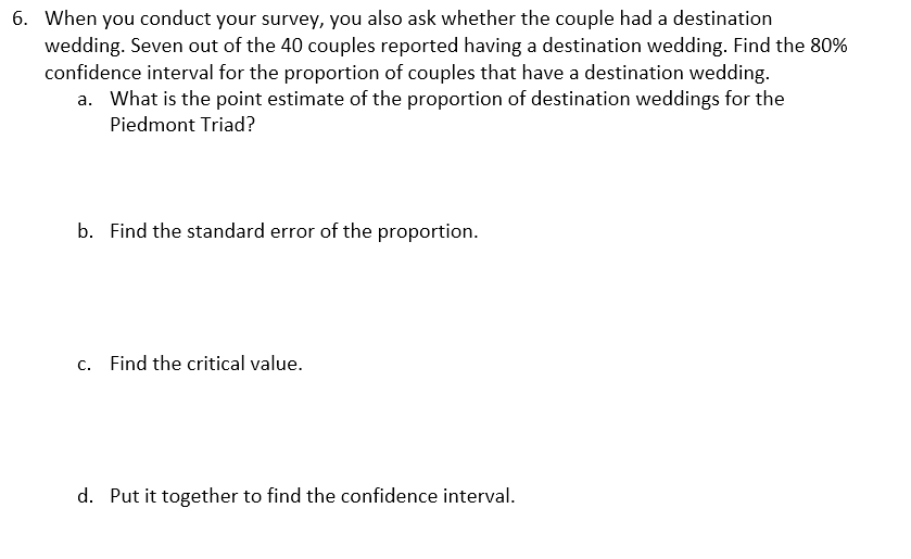 6. When you conduct your survey, you also ask whether the couple had a destination
wedding. Seven out of the 40 couples reported having a destination wedding. Find the 80%
confidence interval for the proportion of couples that have a destination wedding.
a. What is the point estimate of the proportion of destination weddings for the
Piedmont Triad?
b. Find the standard error of the proportion.
C.
Find the critical value.
d. Put it together to find the confidence interval.