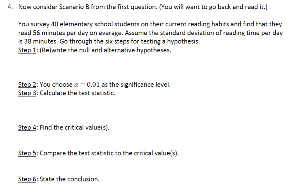 4. Now consider Scenario B from the first question. (You will want to go back and read it.)
You survey 40 elementary school students on their current reading habits and find that they
read 56 minutes per day on average. Assume the standard deviation of reading time per day
is 38 minutes. Go through the six steps for testing a hypothesis.
Step 1: (Re)write the null and alternative hypotheses.
Step 2: You choose a = 0.01 as the significance level.
Step 3: Calculate the test statistic.
Step 4: Find the critical value(s).
Step 5: Compare the test statistic to the critical value(s).
Step 6: State the conclusion.