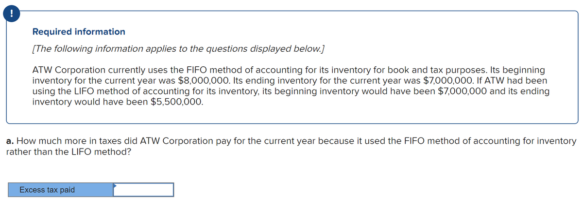 !
Required information
[The following information applies to the questions displayed below.]
ATW Corporation currently uses the FIFO method of accounting for its inventory for book and tax purposes. Its beginning
inventory for the current year was $8,000,000. Its ending inventory for the current year was $7,000,000. If ATW had been
using the LIFO method of accounting for its inventory, its beginning inventory would have been $7,000,000 and its ending
inventory would have been $5,500,000.
a. How much more in taxes did ATW Corporation pay for the current year because it used the FIFO method of accounting for inventory
rather than the LIFO method?
Excess tax paid