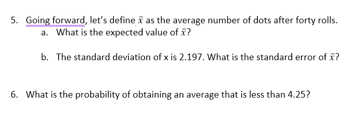 5. Going forward, let's define x as the average number of dots after forty rolls.
a. What is the expected value of x?
b. The standard deviation of x is 2.197. What is the standard error of x?
6. What is the probability of obtaining an average that is less than 4.25?