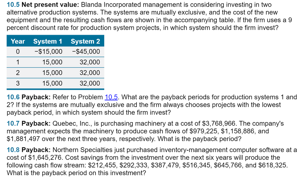 10.5 Net present value: Blanda Incorporated management is considering investing in two
alternative production systems. The systems are mutually exclusive, and the cost of the new
equipment and the resulting cash flows are shown in the accompanying table. If the firm uses a 9
percent discount rate for production system projects, in which system should the firm invest?
Year
System 1
System 2
-$15,000
-$45,000
1
15,000
32,000
2
15,000
32,000
15,000
32,000
10.6 Payback: Refer to Problem 10.5. What are the payback periods for production systems 1 and
2? If the systems are mutually exclusive and the firm always chooses projects with the lowest
payback period, in which system should the firm invest?
10.7 Payback: Quebec, Inc., is purchasing machinery at a cost of $3,768,966. The company's
management expects the machinery to produce cash flows of $979,225, $1,158,886, and
$1,881,497 over the next three years, respectively. What is the payback period?
10.8 Payback: Northern Specialties just purchased inventory-management computer software at a
cost of $1,645,276. Cost savings from the investment over the next six years will produce the
following cash flow stream: $212,455, $292,333, $387,479, $516,345, $645,766, and $618,325.
What is the payback period on this investment?
