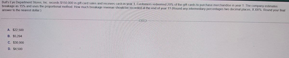 Bull's Eye Department Stores, Inc. records $150,000 in gift card sales and receives cash in year 1. Customers redeemed 20% of the gift cards to purchase merchandise in year 1. The company estimates
breakage as 15% and uses the proportional method. How much breakage revenue should be recorded at the end of year 1? (Round any intermediary percentages two decimal places, XXX%. Round your final
answer to the nearest dollar.)
A. $22,500
B. $5,294
C. $30,000
D. $4,500