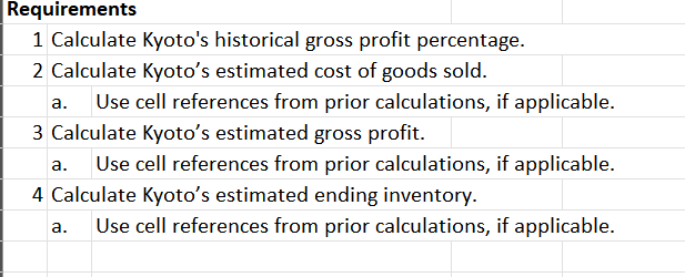 Requirements
1 Calculate Kyoto's historical gross profit percentage.
2 Calculate Kyoto's estimated cost of goods sold.
a. Use cell references from prior calculations, if applicable.
3 Calculate Kyoto's estimated gross profit.
a. Use cell references from prior calculations, if applicable.
4 Calculate Kyoto's estimated ending inventory.
a. Use cell references from prior calculations, if applicable.