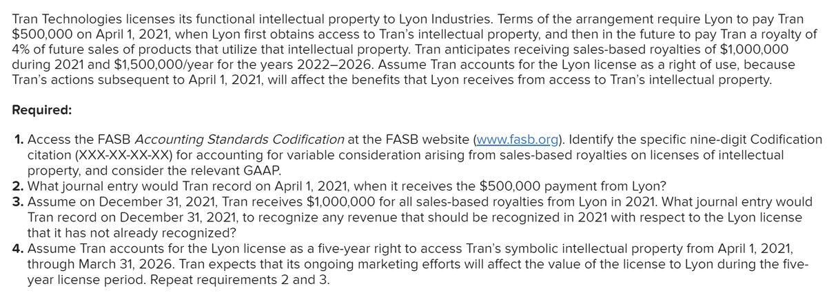 Tran Technologies licenses its functional intellectual property to Lyon Industries. Terms of the arrangement require Lyon to pay Tran
$500,000 on April 1, 2021, when Lyon first obtains access to Tran's intellectual property, and then in the future to pay Tran a royalty of
4% of future sales of products that utilize that intellectual property. Tran anticipates receiving sales-based royalties of $1,000,000
during 2021 and $1,500,000/year for the years 2022-2026. Assume Tran accounts for the Lyon license as a right of use, because
Tran's actions subsequent to April 1, 2021, will affect the benefits that Lyon receives from access to Tran's intellectual property.
Required:
1. Access the FASB Accounting Standards Codification at the FASB website (www.fasb.org). Identify the specific nine-digit Codification
citation (XXX-XX-XX-XX) for accounting for variable consideration arising from sales-based royalties on licenses of intellectual
property, and consider the relevant GAAP.
2. What journal entry would Tran record on April 1, 2021, when it receives the $500,000 payment from Lyon?
3. Assume on December 31, 2021, Tran receives $1,000,000 for all sales-based royalties from Lyon in 2021. What journal entry would
Tran record on December 31, 2021, to recognize any revenue that should be recognized in 2021 with respect to the Lyon license
that it has not already recognized?
4. Assume Tran accounts for the Lyon license as a five-year right to access Tran's symbolic intellectual property from April 1, 2021,
through March 31, 2026. Tran expects that its ongoing marketing efforts will affect the value of the license to Lyon during the five-
year license period. Repeat requirements 2 and 3.