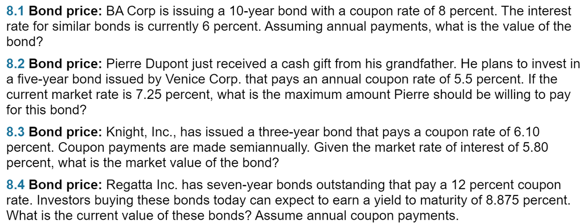 8.1 Bond price: BA Corp is issuing a 10-year bond with a coupon rate of 8 percent. The interest
rate for similar bonds is currently 6 percent. Assuming annual payments, what is the value of the
bond?
8.2 Bond price: Pierre Dupont just received a cash gift from his grandfather. He plans to invest in
a five-year bond issued by Venice Corp. that pays an annual coupon rate of 5.5 percent. If the
current market rate is 7.25 percent, what is the maximum amount Pierre should be willing to pay
for this bond?
8.3 Bond price: Knight, Inc., has issued a three-year bond that pays a coupon rate of 6.10
percent. Coupon payments are made semiannually. Given the market rate of interest of 5.80
percent, what is the market value of the bond?
8.4 Bond price: Regatta Inc. has seven-year bonds outstanding that pay a 12 percent coupon
rate. Investors buying these bonds today can expect to earn a yield to maturity of 8.875 percent.
What is the current value of these bonds? Assume annual coupon payments.
