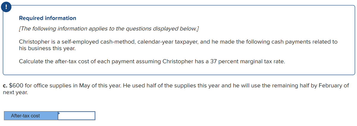 Required information
[The following information applies to the questions displayed below.]
Christopher is a self-employed cash-method, calendar-year taxpayer, and he made the following cash payments related to
his business this year.
Calculate the after-tax cost of each payment assuming Christopher has a 37 percent marginal tax rate.
c. $600 for office supplies in May of this year. He used half of the supplies this year and he will use the remaining half by February of
next year.
After-tax cost