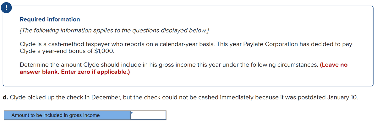!
Required information
[The following information applies to the questions displayed below.]
Clyde is a cash-method taxpayer who reports on a calendar-year basis. This year Paylate Corporation has decided to pay
Clyde a year-end bonus of $1,000.
Determine the amount Clyde should include in his gross income this year under the following circumstances. (Leave no
answer blank. Enter zero if applicable.)
d. Clyde picked up the check in December, but the check could not be cashed immediately because it was postdated January 10.
Amount to be included in gross income
