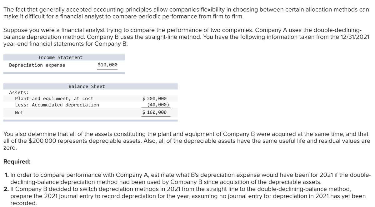 The fact that generally accepted accounting principles allow companies flexibility in choosing between certain allocation methods can
make it difficult for a financial analyst to compare periodic performance from firm to firm.
Suppose you were a financial analyst trying to compare the performance of two companies. Company A uses the double-declining-
balance depreciation method. Company B uses the straight-line method. You have the following information taken from the 12/31/2021
year-end financial statements for Company B:
Income Statement
Depreciation expense
$10,000
Balance Sheet
Assets:
Plant and equipment, at cost
Less: Accumulated depreciation
Net
$ 200,000
(40,000)
$ 160,000
You also determine that all of the assets constituting the plant and equipment of Company B were acquired at the same time, and that
all of the $200,000 represents depreciable assets. Also, all of the depreciable assets have the same useful life and residual values are
zero.
Required:
1. In order to compare performance with Company A, estimate what B's depreciation expense would have been for 2021 if the double-
declining-balance depreciation method had been used by Company B since acquisition of the depreciable assets.
2. If Company B decided to switch depreciation methods in 2021 from the straight line to the double-declining-balance method,
prepare the 2021 journal entry to record depreciation for the year, assuming no journal entry for depreciation in 2021 has yet been
recorded.