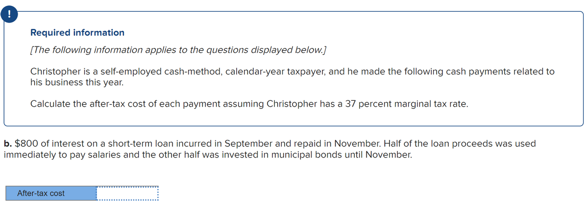 !
Required information
[The following information applies to the questions displayed below.]
Christopher is a self-employed cash-method, calendar-year taxpayer, and he made the following cash payments related to
his business this year.
Calculate the after-tax cost of each payment assuming Christopher has a 37 percent marginal tax rate.
b. $800 of interest on a short-term loan incurred in September and repaid in November. Half of the loan proceeds was used
immediately to pay salaries and the other half was invested in municipal bonds until November.
After-tax cost