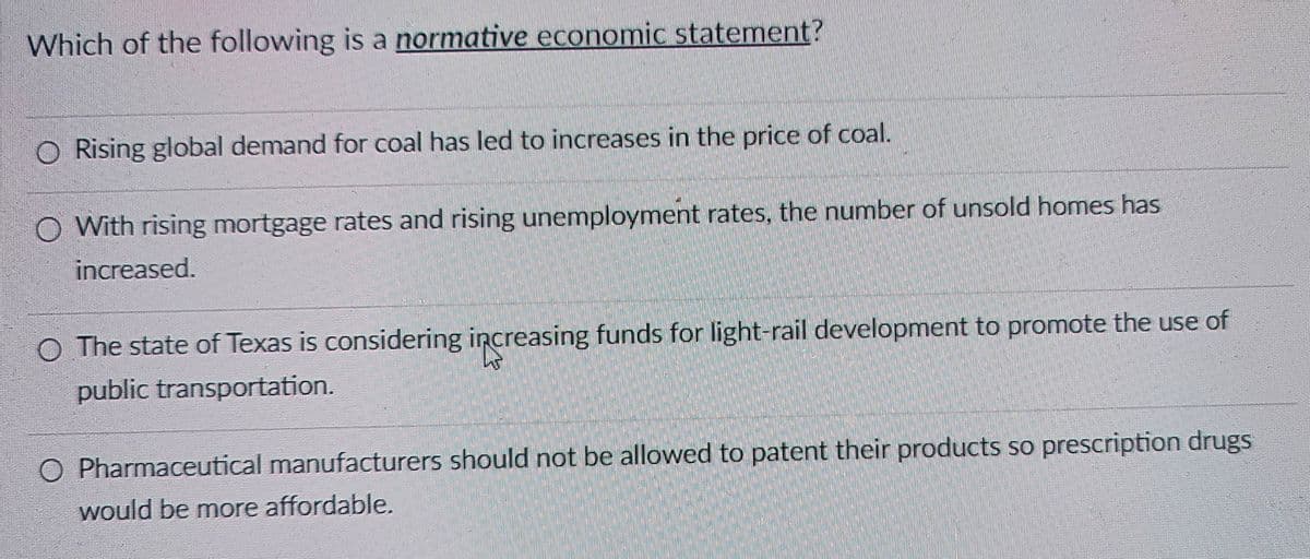 Which of the following is a normative economic statement?
O Rising global demand for coal has led to increases in the price of coal.
O With rising mortgage rates and rising unemployment rates, the number of unsold homes has
increased.
O The state of Texas is considering increasing funds for light-rail development to promote the use of
public transportation.
○ Pharmaceutical manufacturers should not be allowed to patent their products so prescription drugs
would be more affordable.