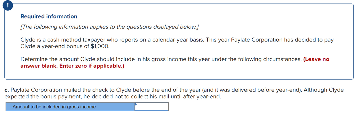 !
Required information
[The following information applies to the questions displayed below.]
Clyde is a cash-method taxpayer who reports on a calendar-year basis. This year Paylate Corporation has decided to pay
Clyde a year-end bonus of $1,000.
Determine the amount Clyde should include in his gross income this year under the following circumstances. (Leave no
answer blank. Enter zero if applicable.)
c. Paylate Corporation mailed the check to Clyde before the end of the year (and it was delivered before year-end). Although Clyde
expected the bonus payment, he decided not to collect his mail until after year-end.
Amount to be included in gross income
