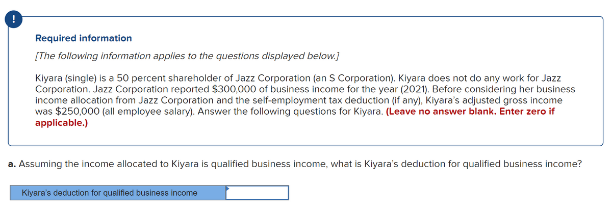!
Required information
[The following information applies to the questions displayed below.]
Kiyara (single) is a 50 percent shareholder of Jazz Corporation (an S Corporation). Kiyara does not do any work for Jazz
Corporation. Jazz Corporation reported $300,000 of business income for the year (2021). Before considering her business
income allocation from Jazz Corporation and the self-employment tax deduction (if any), Kiyara’s adjusted gross income
was $250,000 (all employee salary). Answer the following questions for Kiyara. (Leave no answer blank. Enter zero if
applicable.)
a. Assuming the income allocated to Kiyara is qualified business income, what is Kiyara's deduction for qualified business income?
Kiyara's deduction for qualified business income