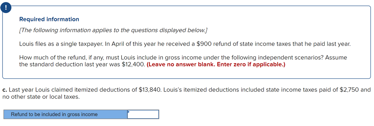 Required information
[The following information applies to the questions displayed below.]
Louis files as a single taxpayer. In April of this year he received a $900 refund of state income taxes that he paid last year.
How much of the refund, if any, must Louis include in gross income under the following independent scenarios? Assume
the standard deduction last year was $12,400. (Leave no answer blank. Enter zero if applicable.)
c. Last year Louis claimed itemized deductions of $13,840. Louis's itemized deductions included state income taxes paid of $2,750 and
no other state or local taxes.
Refund to be included in gross income
