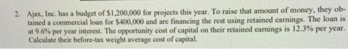 2. Ajax, Inc. has a budget of $1.200,000 for projects this year. To raise that amount of money, they ob-
tained a commercial loan for $400,000 and are financing the rest using retained carnings. The loan is
at 9.6% per year interest. The opportunity cost of capital on their retained camings is 12.3% per year.
Calculate their before-tax weight average cost of capital.
