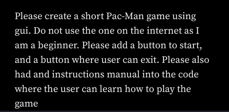 Please create a short Pac-Man game using
gui. Do not use the one on the internet as I
am a beginner. Please add a button to start,
and a button where user can exit. Please also
had and instructions manual into the code
where the user can learn how to play the
game