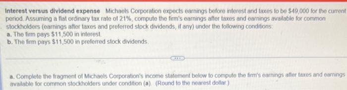 Interest versus dividend expense Michaels Corporation expects earnings before interest and taxes to be $49,000 for the current
period. Assuming a flat ordinary tax rate of 21%, compute the firm's earnings after taxes and earnings available for common
stockholders (earnings after taxes and preferred stock dividends, if any) under the following conditions:
a. The firm pays $11,500 in interest
b. The firm pays $11,500 in preferred stock dividends
a. Complete the fragment of Michaels Corporation's income statement below to compute the firm's earnings after taxes and earnings
available for common stockholders under condition (a) (Round to the nearest dollar)
