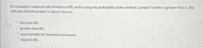 If a company's required rate of return is 8%, and in using the profitability index method, a project's index is greater than 1, this
indicates that the project's rate of return is
less than 8%.
greater than 8%.
O unacceptable for investment purposes.
equal to 8%.