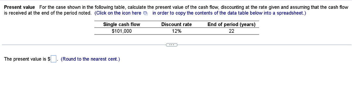 Present value For the case shown in the following table, calculate the present value of the cash flow, discounting at the rate given and assuming that the cash flow
is received at the end of the period noted. (Click on the icon here
in order to copy the contents of the data table below into a spreadsheet.)
The present value is $
Single cash flow
$101,000
(Round to the nearest cent.)
Discount rate
12%
End of period (years)
22
