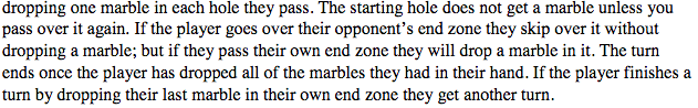 dropping one marble in each hole they pass. The starting hole does not get a marble unless you
pass over it again. If the player goes over their opponent's end zone they skip over it without
dropping a marble; but if they pass their own end zone they will drop a marble in it. The turn
ends once the player has dropped all of the marbles they had in their hand. If the player finishes a
turn by dropping their last marble in their own end zone they get another turn.
