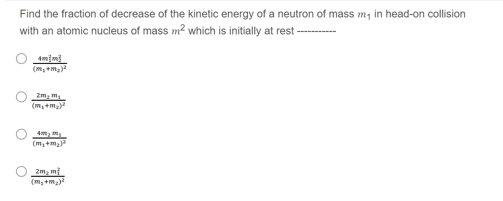 Find the fraction of decrease of the kinetic energy of a neutron of mass m, in head-on collision
with an atomic nucleus of mass m2 which is initially at rest -----------
4m?m3
(m1+m2)2
2m2 m1
(m,+m2)²
4m2 m,
(m1+m2)²
2m2 m?
(m,+m2)²
