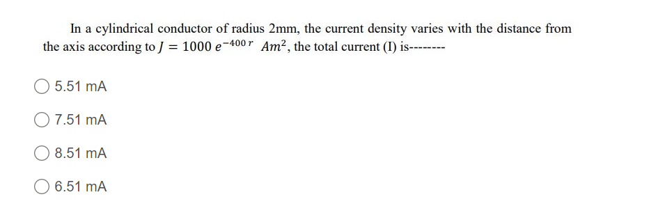 In a cylindrical conductor of radius 2mm, the current density varies with the distance from
the axis according to J = 1000 e-400 r Am?, the total current (I) is--------
5.51 mA
7.51 mA
8.51 mA
O 6.51 mA
