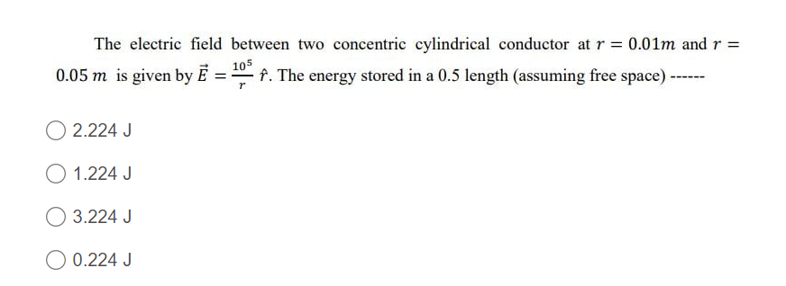 The electric field between two concentric cylindrical conductor at r = 0.01m and r =
0.05 m is given by E
105
f. The energy stored in a 0.5 length (assuming free space)
2.224 J
O 1.224 J
O 3.224 J
O 0.224 J
