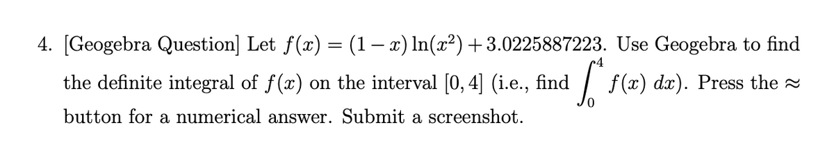 4. [Geogebra Question] Let f(x) = (1– x) In(x²)+3.0225887223. Use Geogebra to find
the definite integral of f(x) on the interval [0,4] (i.e., find
dx). Press the
button for a numerical answer. Submit a screenshot.
