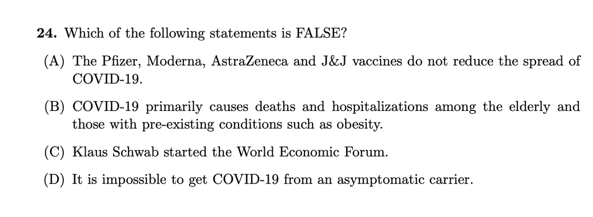 24. Which of the following statements is FALSE?
(A) The Pfizer, Moderna, AstraZeneca and J&J vaccines do not reduce the spread of
COVID-19.
(B) COVID-19 primarily causes deaths and hospitalizations among the elderly and
those with pre-existing conditions such as obesity.
(C) Klaus Schwab started the World Economic Forum.
(D) It is impossible to get COVID-19 from an asymptomatic carrier.
