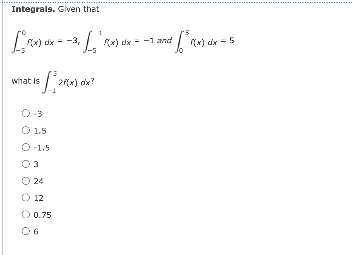 Integrals. Given that
-1
5
-1 and
f(x) dx =
-5
f(x) dx = -3,
f(x) dx
= 5
what is
2f(x) dx?
O-3
O 1.5
O -1.5
O 3
24
O 12
0.75
O 6
