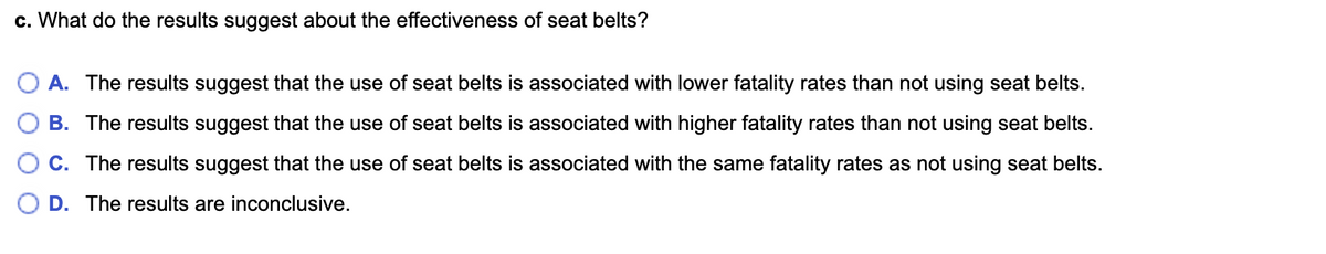c. What do the results suggest about the effectiveness of seat belts?
A. The results suggest that the use of seat belts is associated with lower fatality rates than not using seat belts.
B. The results suggest that the use of seat belts is associated with higher fatality rates than not using seat belts.
C. The results suggest that the use of seat belts is associated with the same fatality rates as not using seat belts.
D. The results are inconclusive.
