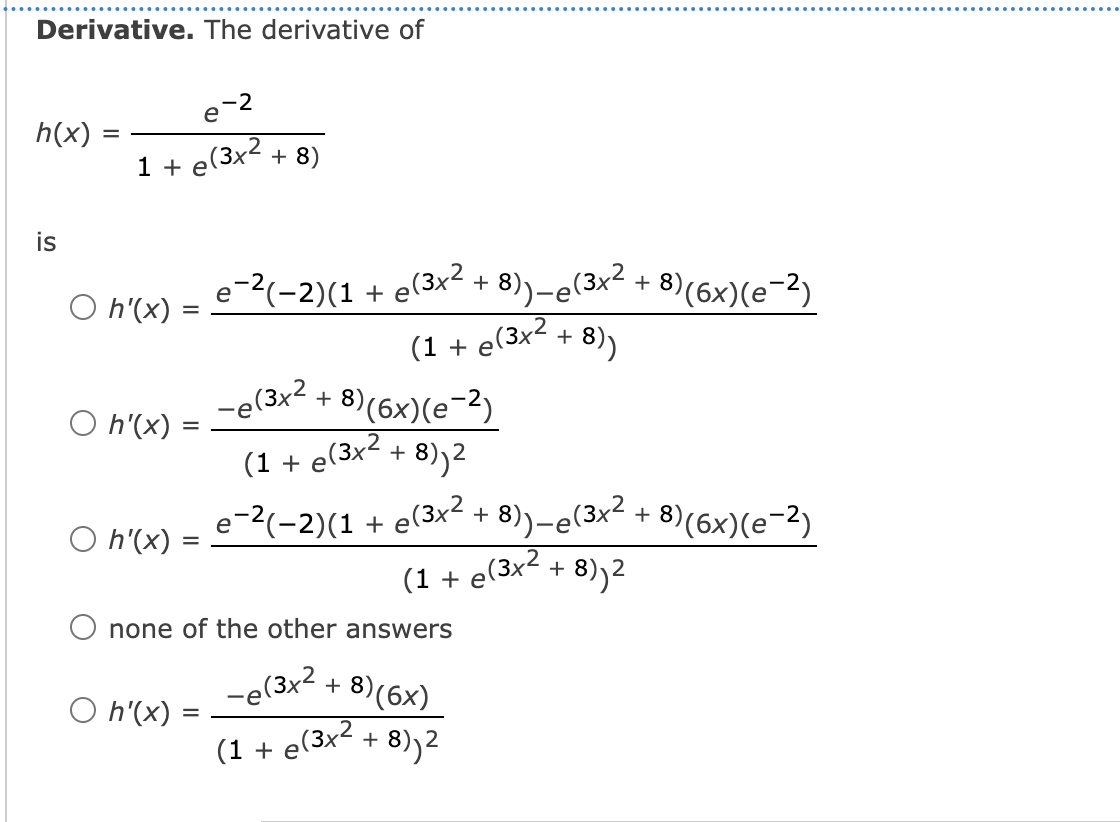 Derivative. The derivative of
e-2
h(x)
1 + e(3x2 + 8)
is
e(3x2 + 8))-e(3x² + 8)(6x)(e¯2)
O h'(x) :
(1 + e'
e(3x2
+ 8))
+ 8)(6x)(e¬2)
(3x2
+ 8))2
-e(3x2,
O h'(x)
(1 + e
e-2(-2)(1 + e(3x- + 8))-e(3x² + 8)(6x)(e-2)
O h'(x) :
(1 +
e(3x2 + 8)2
none of the other answers
-e(3x2
- 8)(6x)
O h'(x)
=
(1 + e(3x² + 8))2
