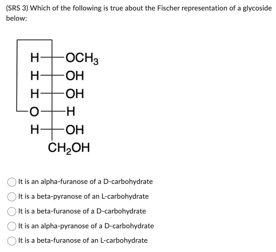 (SRS 3) Which of the following is true about the Fischer representation of a glycoside
below:
H-
-OCH3
-OH
-ОН
HHH OH
||||
I
-H
-OH
CH₂OH
It is an alpha-furanose of a D-carbohydrate
It is a beta-pyranose of an L-carbohydrate
It is a beta-furanose of a D-carbohydrate
It is an alpha-pyranose of a D-carbohydrate
It is a beta-furanose of an L-carbohydrate