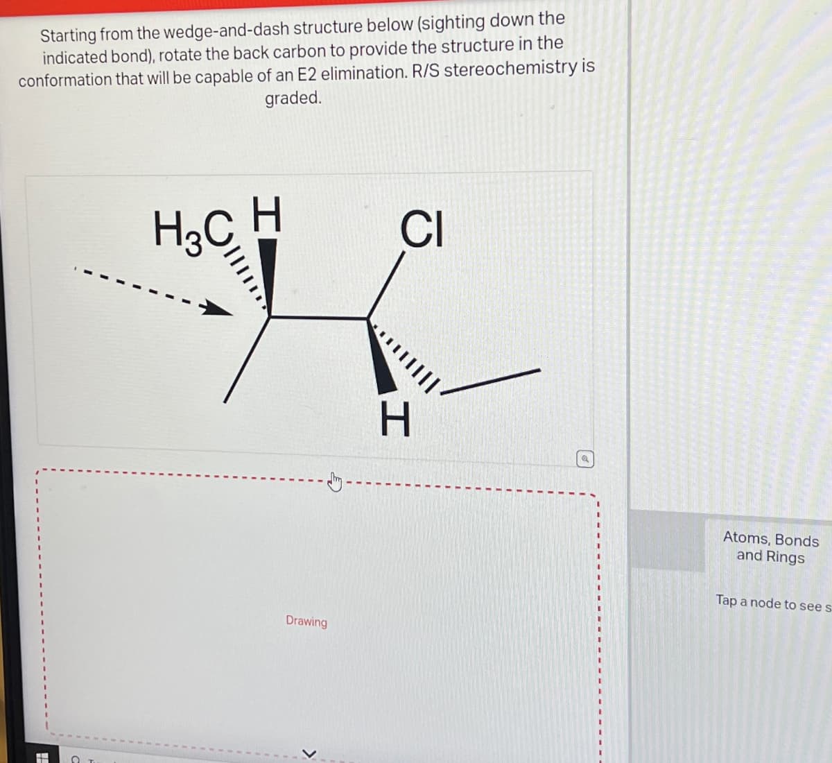 Starting from the wedge-and-dash structure below (sighting down the
indicated bond), rotate the back carbon to provide the structure in the
conformation that will be capable of an E2 elimination. R/S stereochemistry is
graded.
#
O
H3C H
Drawing
>
CI
|||||
H
Atoms, Bonds
and Rings
Tap a node to see s