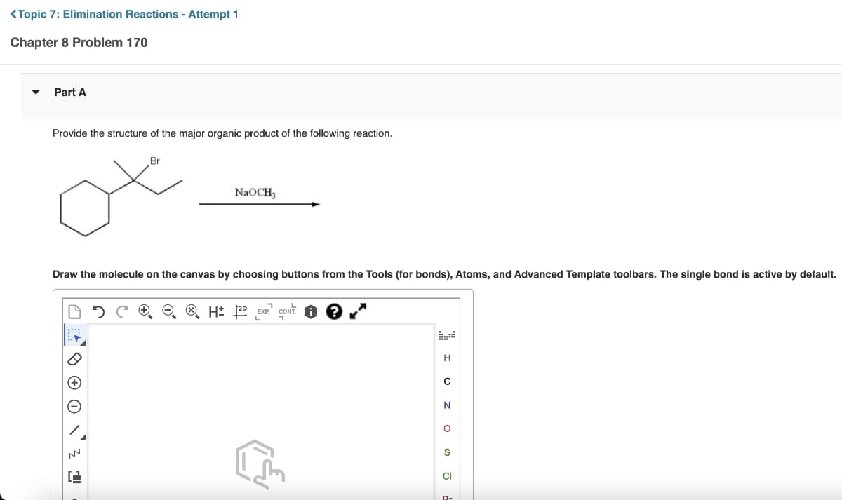 <Topic 7: Elimination Reactions - Attempt 1
Chapter 8 Problem 170
Part A
Provide the structure of the major organic product of the following reaction.
Br
ox
Draw the molecule on the canvas by choosing buttons from the Tools (for bonds), Atoms, and Advanced Template toolbars. The single bond is active by default.
NN
NaOCH3
1
3 CH 2D EXP. CONT.
K
IU Z OSJ
H
с
N
Br