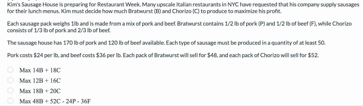 Kim's Sausage House is preparing for Restaurant Week. Many upscale Italian restaurants in NYC have requested that his company supply sausages
for their lunch menus. Kim must decide how much Bratwurst (B) and Chorizo (C) to produce to maximize his profit.
Each sausage pack weighs 1lb and is made from a mix of pork and beef. Bratwurst contains 1/2 lb of pork (P) and 1/2 lb of beef (F), while Chorizo
consists of 1/3 lb of pork and 2/3 lb of beef.
The sausage house has 170 lb of pork and 120 lb of beef available. Each type of sausage must be produced in a quantity of at least 50.
Pork costs $24 per lb, and beef costs $36 per lb. Each pack of Bratwurst will sell for $48, and each pack of Chorizo will sell for $52.
Max 14B + 18C
Max 12B + 16C
Max 18B + 20℃
Max 48B + 52C - 24P - 36F