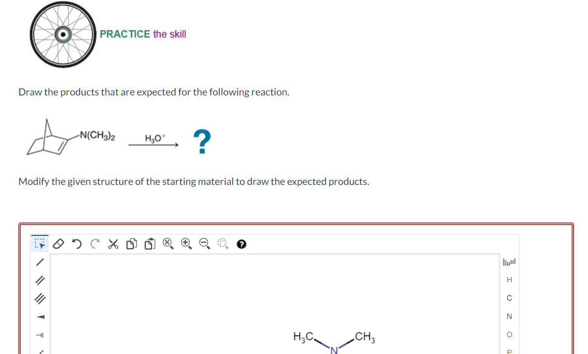 PRACTICE the skill
Draw the products that are expected for the following reaction.
-N(CH3)2
H₂O+
?
Modify the given structure of the starting material to draw the expected products.
H₂C
CH3
I UZ O
P