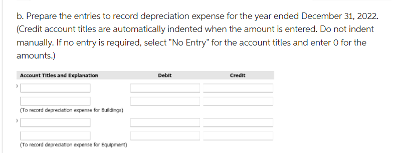 b. Prepare the entries to record depreciation expense for the year ended December 31, 2022.
(Credit account titles are automatically indented when the amount is entered. Do not indent
manually. If no entry is required, select "No Entry" for the account titles and enter O for the
amounts.)
)
)
Account Titles and Explanation
(To record depreciation expense for Buildings)
(To record depreciation expense for Equipment)
Debit
Credit