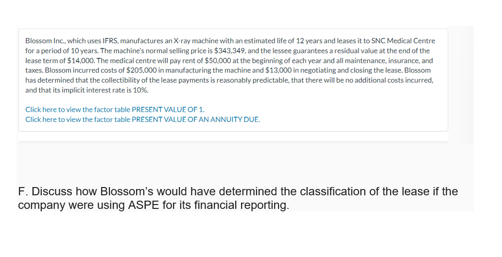 Blossom Inc., which uses IFRS, manufactures an X-ray machine with an estimated life of 12 years and leases it to SNC Medical Centre
for a period of 10 years. The machine's normal selling price is $343,349, and the lessee guarantees a residual value at the end of the
lease term of $14,000. The medical centre will pay rent of $50,000 at the beginning of each year and all maintenance, insurance, and
taxes. Blossom incurred costs of $205,000 in manufacturing the machine and $13,000 in negotiating and closing the lease. Blossom
has determined that the collectibility of the lease payments is reasonably predictable, that there will be no additional costs incurred,
and that its implicit interest rate is 10%.
Click here to view the factor table PRESENT VALUE OF 1.
Click here to view the factor table PRESENT VALUE OF AN ANNUITY DUE.
F. Discuss how Blossom's would have determined the classification of the lease if the
company were using ASPE for its financial reporting.