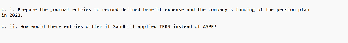 c. i. Prepare the journal entries to record defined benefit expense and the company's funding of the pension plan
in 2023.
c. ii. How would these entries differ if Sandhill applied IFRS instead of ASPE?