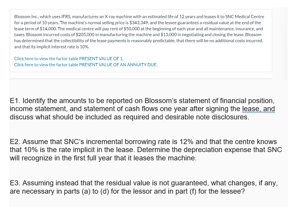 Blossom Inc., which uses IFRS, manufactures an X-ray machine with an estimated life of 12 years and leases it to SNC Medical Centre
for a period of 10 years. The machine's normal selling price is $343,349, and the lessee guarantees a residual value at the end of the
lease term of $14,000. The medical centre will pay rent of $50,000 at the beginning of each year and all maintenance, insurance, and
taxes. Blossom incurred costs of $205,000 in manufacturing the machine and $13,000 in negotiating and closing the lease. Blossom
has determined that the collectibility of the lease payments is reasonably predictable, that there will be no additional costs incurred,
and that its implicit interest rate is 10%.
Click here to view the factor table PRESENT VALUE OF 1.
Click here to view the factor table PRESENT VALUE OF AN ANNUITY DUE.
E1. Identify the amounts to be reported on Blossom's statement of financial position,
income statement, and statement of cash flows one year after signing the lease, and
discuss what should be included as required and desirable note disclosures.
E2. Assume that SNC's incremental borrowing rate is 12% and that the centre knows
that 10% is the rate implicit in the lease. Determine the depreciation expense that SNC
will recognize in the first full year that it leases the machine.
E3. Assuming instead that the residual value is not guaranteed, what changes, if any,
are necessary in parts (a) to (d) for the lessor and in part (f) for the lessee?