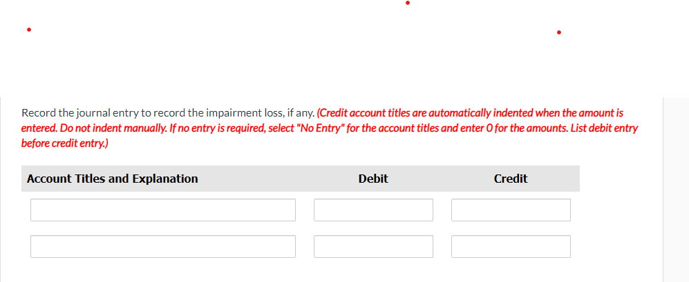 Record the journal entry to record the impairment loss, if any. (Credit account titles are automatically indented when the amount is
entered. Do not indent manually. If no entry is required, select "No Entry" for the account titles and enter O for the amounts. List debit entry
before credit entry.)
Account Titles and Explanation
Debit
Credit